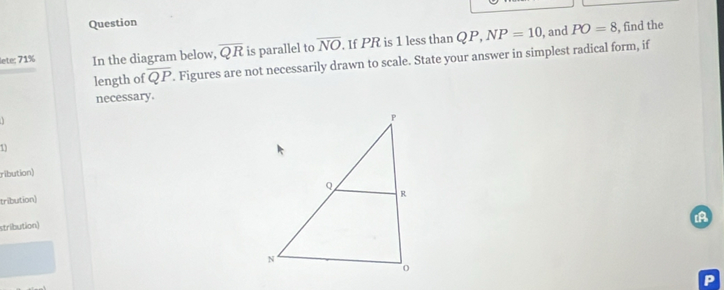 Question
PO=8
lete: 71% In the diagram below, overline QR is parallel to overline NO. If PR is 1 less than QP, NP=10 , and , find the 
length of overline QP. Figures are not necessarily drawn to scale. State your answer in simplest radical form, if 
necessary. 
1 
ribution) 
tribution) 
stribution)