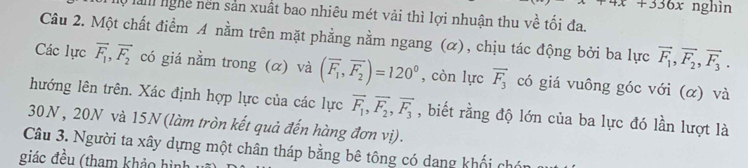 +336x nghìn 
l0 là nghệ nền sản xuất bao nhiêu mét vài thì lợi nhuận thu về tối đa. 
Câu 2. Một chất điểm A nằm trên mặt phẳng nằm ngang (α), chịu tác động bởi ba lực vector F_1, vector F_2, vector F_3. 
Các lực vector F_1, vector F_2 có giá nằm trong (α) và (overline F_1, overline F_2)=120^0 , còn lực vector F_3 có giá vuông góc với (α) và 
hướng lên trên. Xác định hợp lực của các lực vector F_1, vector F_2, vector F_3 , biết rằng độ lớn của ba lực đó lần lượt là 
30N , 20N và 15N (làm tròn kết quả đến hàng đơn vị). 
Câu 3. Người ta xây dựng một chân tháp bằng bê tông có dang khối chón 
giác đều (tham khảo hình