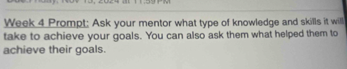 Week 4 Prompt: Ask your mentor what type of knowledge and skills it will 
take to achieve your goals. You can also ask them what helped them to 
achieve their goals.