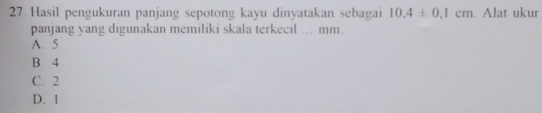 Hasil pengukuran panjang sepotong kayu dinyatakan sebagai 10.4± 0.1cm. Alat ukur
panjang yang digunakan memiliki skala terkecil ... mm.
A. 5
B. 4
C. 2
D. I