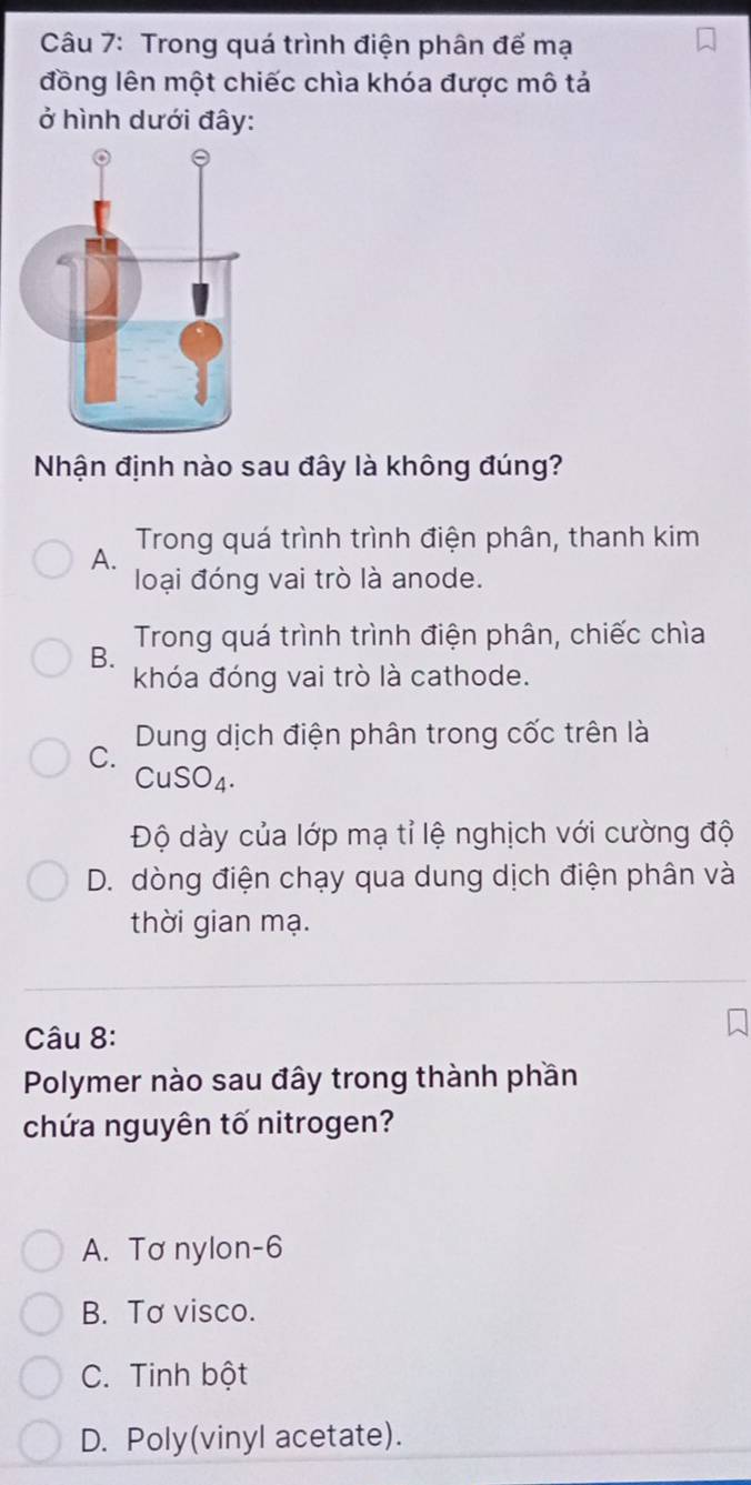 Trong quá trình điện phân để mạ
đồng lên một chiếc chìa khóa được mô tả
ở hình dưới đây:
Nhận định nào sau đây là không đúng?
Trong quá trình trình điện phân, thanh kim
A.
loại đóng vai trò là anode.
B. Trong quá trình trình điện phân, chiếc chìa
khóa đóng vai trò là cathode.
C. Dung dịch điện phân trong cốc trên là
CuSO₄.
Độ dày của lớp mạ tỉ lệ nghịch với cường độ
D. dòng điện chạy qua dung dịch điện phân và
thời gian mạ.
Câu 8:
Polymer nào sau đây trong thành phần
chứa nguyên tố nitrogen?
A. Tơ nylon -6
B. Tơ visco.
C. Tinh bột
D. Poly(vinyl acetate).