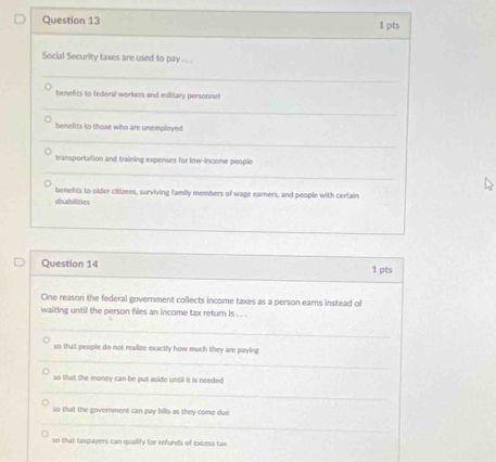 Social Security taxes are used to pay . . . . 
_ 
benefits to federal workers and military personnel 
_ 
benefits to those who are unemployed 
_ 
transportation and training expenses for low-income people 
_ 
benefts to older citizens, surviving family members of wage earners, and people with certain 
disabilities 
Question 14 1 pts 
One reason the federal government collects income taxes as a person earns instead of 
waiting until the person files an income tax return is . . . 
_ 
so that people do not realize exactly how much they are paying 
__ 
_ 
so that the money can be put aside until it is needed 
_ 
_ 
so that the goverment can pay bills as they come due 
_ 
_ 
_ 
so that Laxpayers can quallify for refunds of excess tax