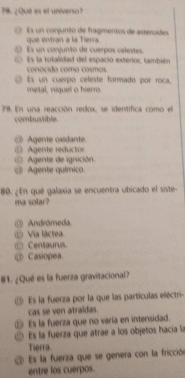 ¿ Qué es el universo?
@ Es un conjunto de fragmentos de asteroídes
que entran a la Tierra.
Es un conjunto de cuerpos celestes.
Es la totalidad del espacio exterior, también
conocido como cosmos.
Es un cuerpo celeste formado por roca,
metal, níquel o hierro.
79. En una reacción redox, se identífica como el
combustible.
@ Agente oxidante.
⑥ Agente reductor.
Agente de ignición.
@ Agente químico.
80. ¿En qué galaxia se encuentra ubicado el siste-
ma solar?
@ Andrómeda.
Vía láctea.
_ Centaurus.
@ Casiopea.
81. ¿Qué es la fuerza gravitacional?
Es la fuerza por la que las partículas eléctri-
cas se ven atraídas.
⑤ Es la fuerza que no varía en intensidad.
Es la fuerza que atrae a los objetos hacia la
Tierra.
Es la fuerza que se genera con la fricción
entre los cuerpos.