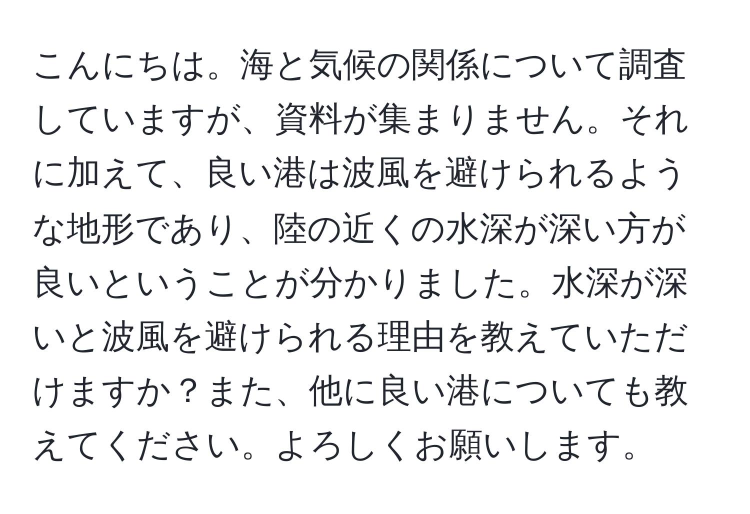 こんにちは。海と気候の関係について調査していますが、資料が集まりません。それに加えて、良い港は波風を避けられるような地形であり、陸の近くの水深が深い方が良いということが分かりました。水深が深いと波風を避けられる理由を教えていただけますか？また、他に良い港についても教えてください。よろしくお願いします。