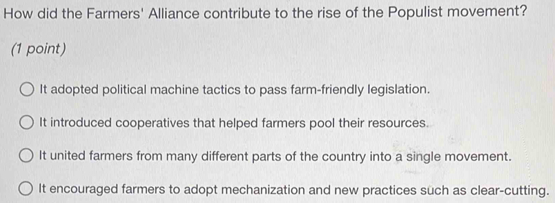 How did the Farmers' Alliance contribute to the rise of the Populist movement?
(1 point)
It adopted political machine tactics to pass farm-friendly legislation.
It introduced cooperatives that helped farmers pool their resources.
It united farmers from many different parts of the country into a single movement.
It encouraged farmers to adopt mechanization and new practices such as clear-cutting.