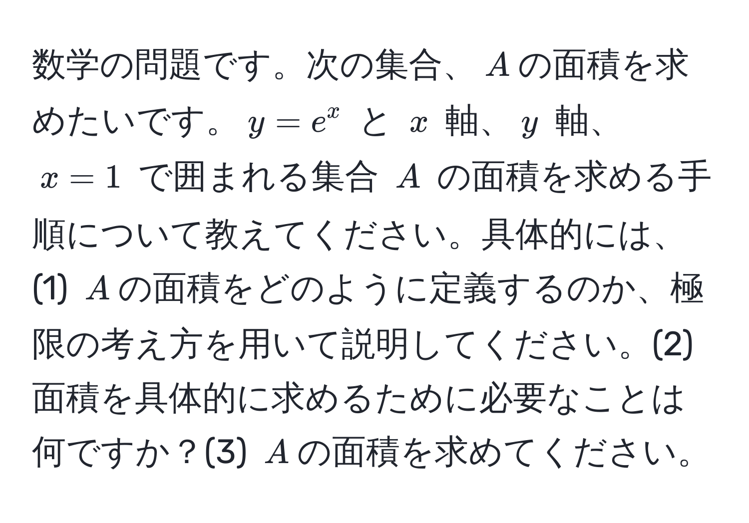 数学の問題です。次の集合、$A$の面積を求めたいです。$y = e^x$ と $x$ 軸、$y$ 軸、$x = 1$ で囲まれる集合 $A$ の面積を求める手順について教えてください。具体的には、(1) $A$の面積をどのように定義するのか、極限の考え方を用いて説明してください。(2) 面積を具体的に求めるために必要なことは何ですか？(3) $A$の面積を求めてください。