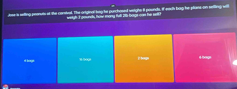 Jose is selling peanuts at the carnival. The original bag he purchased weighs 8 pounds. If each bag he plans on selling will
weigh 2 pounds, how many full 2lb bags can he sell?
4 bags 16 bogs 2 bags 6 bags