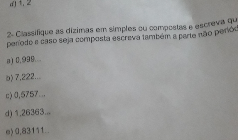 d) 1, 2
2- Classifique as dízimas em simples ou compostas e escreva qu
período e caso seja composta escreva também a parte não perióo
a) 0,999...
b) 7,222...
c) 0,5757...
d) 1,26363...
e) 0,83111..