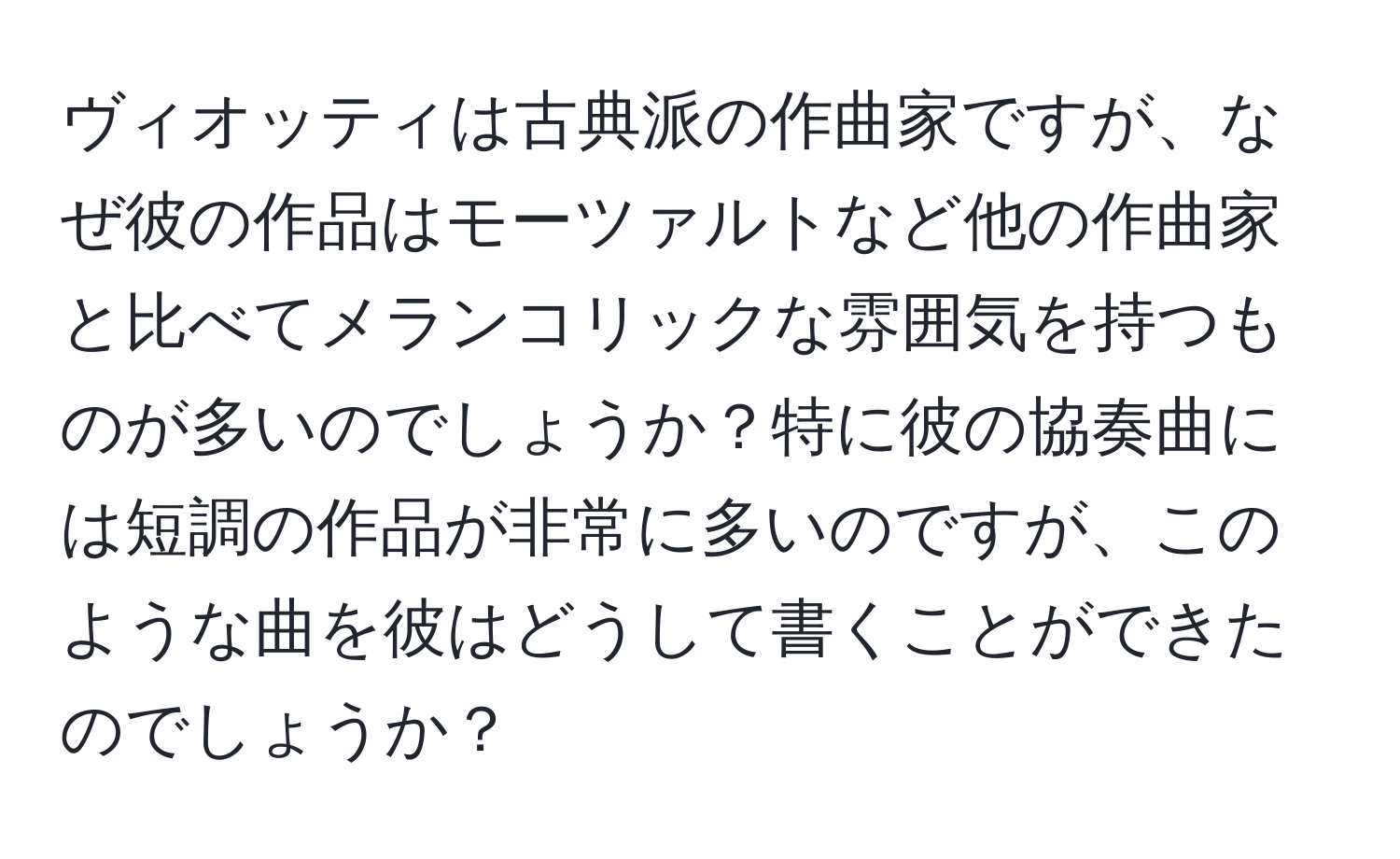 ヴィオッティは古典派の作曲家ですが、なぜ彼の作品はモーツァルトなど他の作曲家と比べてメランコリックな雰囲気を持つものが多いのでしょうか？特に彼の協奏曲には短調の作品が非常に多いのですが、このような曲を彼はどうして書くことができたのでしょうか？