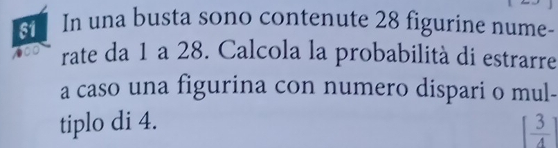 In una busta sono contenute 28 figurine nume-
600 rate da 1 a 28. Calcola la probabilità di estrarre 
a caso una figurina con numero dispari o mul- 
tiplo di 4. [ 3/4 ]