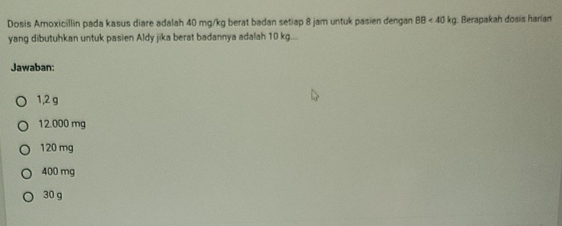 Dosis Amoxicillin pada kasus diare adalah 40 mg/kg berat badan setiap 8 jam untuk pasien dengan 88<40kg</tex> Berapakah dosis harian
yang dibutuhkan untuk pasien Aldy jika berat badannya adalah 10 kg.
Jawaban:
1,2 g
12.000 mg
120 mg
400 mg
30 g