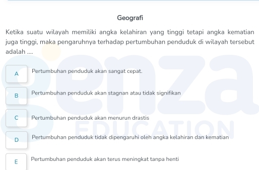 Geografi
Ketika suatu wilayah memiliki angka kelahiran yang tinggi tetapi angka kematian
juga tinggi, maka pengaruhnya terhadap pertumbuhan penduduk di wilayah tersebut
adalah ....
A Pertumbuhan penduduk akan sangat cepat.
B Pertumbuhan penduduk akan stagnan atau tidak signifikan
C Pertumbuhan penduduk akan menurun drastis
D Pertumbuhan penduduk tidak dipengaruhi oleh angka kelahiran dan kematian
E Pertumbuhan penduduk akan terus meningkat tanpa henti