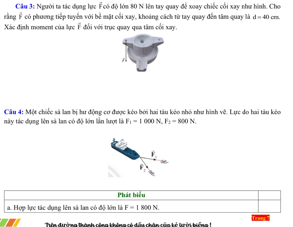 Người ta tác dụng lực F có độ lớn 80 N lên tay quay để xoay chiếc cối xay như hình. Cho
rằng vector F có phương tiếp tuyến với bề mặt cối xay, khoảng cách từ tay quay đến tâm quay là d=40cm.
Xác định moment của lực vector F đối với trục quay qua tâm cối xay.
F
Câu 4: Một chiếc sà lan bị hư động cơ được kéo bởi hai tàu kéo nhỏ như hình vẽ. Lực do hai tàu kéo
này tác dụng lên sà lan có độ lớn lần lượt là F_1=1000N,F_2=800N.
Phát biểu
a. Hợp lực tác dụng lên sà lan có độ lớn là F=1800N.
Trang 7
Trên đờng thành công không có dấu chân của kẻ krời biếng !