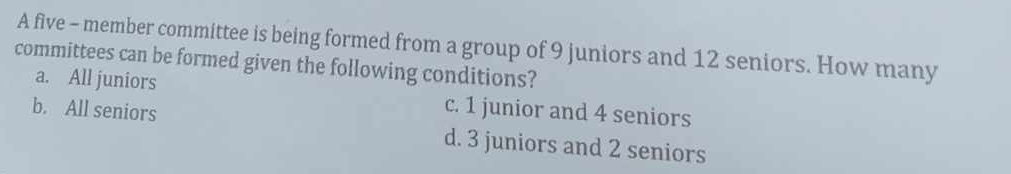 A five - member committee is being formed from a group of 9 juniors and 12 seniors. How many
committees can be formed given the following conditions?
a. All juniors c. 1 junior and 4 seniors
b. All seniors d. 3 juniors and 2 seniors