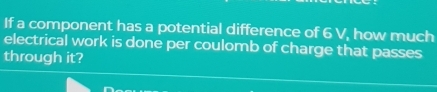 If a component has a potential difference of 6 V, how much 
electrical work is done per coulomb of charge that passes 
through it?