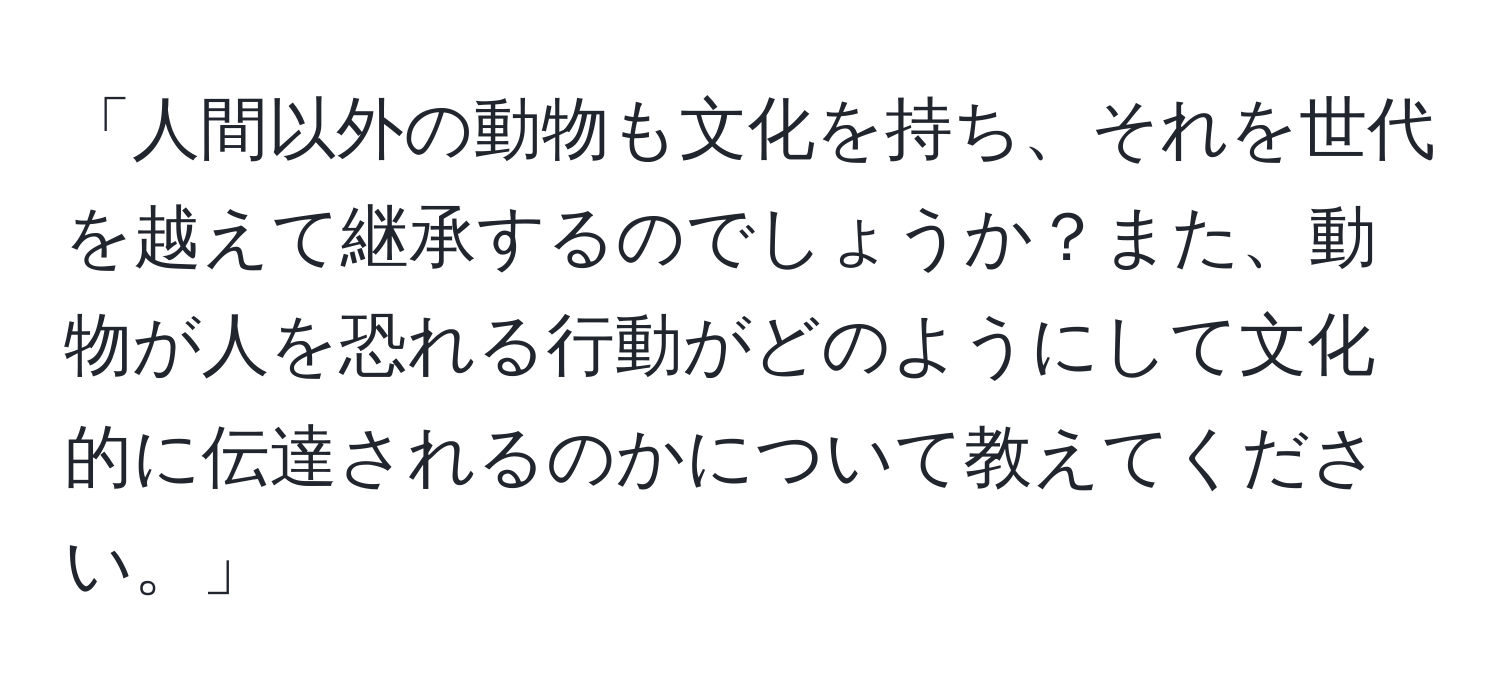 「人間以外の動物も文化を持ち、それを世代を越えて継承するのでしょうか？また、動物が人を恐れる行動がどのようにして文化的に伝達されるのかについて教えてください。」