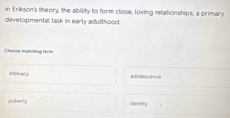 in Erikson's theory, the ability to form close, loving relationships; a primary
developmental task in early adulthood.
Choose matching term
intimacy adolescence
puberty identity