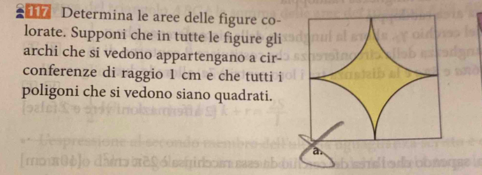 Determina le aree delle figure co- 
lorate. Supponi che in tutte le figure gli 
archi che si vedono appartengano a cir 
conferenze di raggio 1 cm e che tutti i 
poligoni che si vedono siano quadrati.