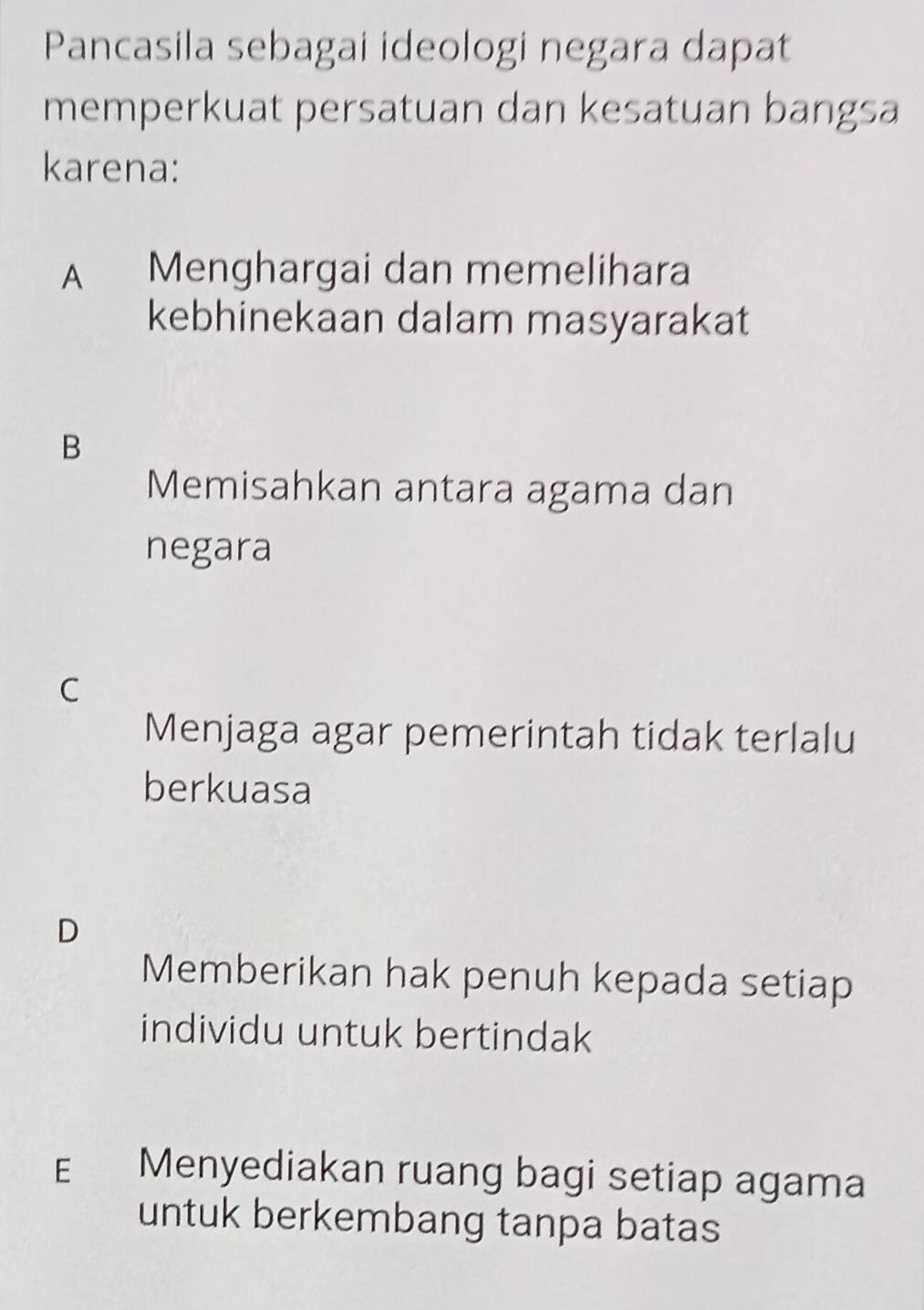 Pancasila sebagai ideologi negara dapat
memperkuat persatuan dan kesatuan bangsa
karena:
A Menghargai dan memelihara
kebhinekaan dalam masyarakat
B
Memisahkan antara agama dan
negara
C
Menjaga agar pemerintah tidak terlalu
berkuasa
D
Memberikan hak penuh kepada setiap
individu untuk bertindak
E Menyediakan ruang bagi setiap agama
untuk berkembang tanpa batas