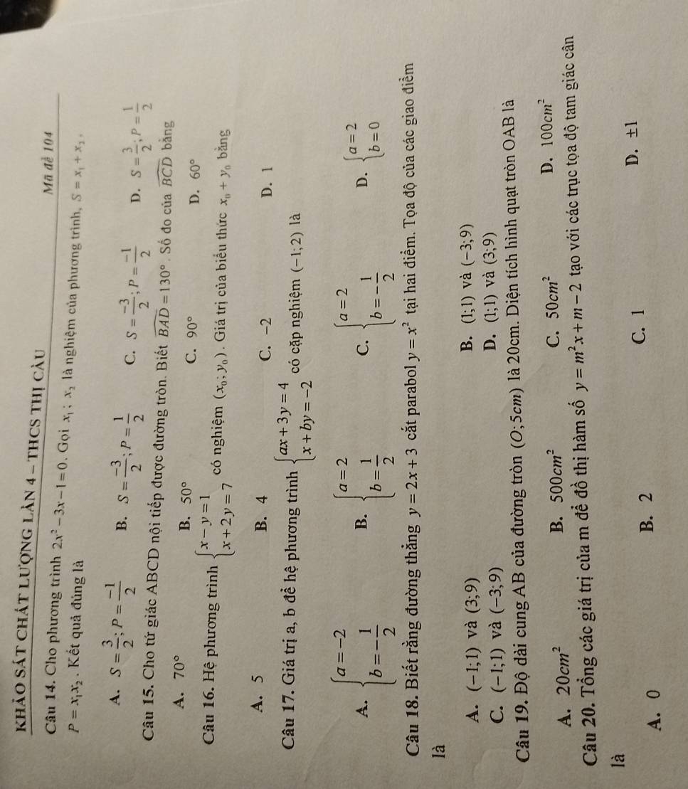 khảO SáT ChÁT LượnG lản 4 - tHCS thị câu
Mã để 104
Câu 14. Cho phương trình 2x^2-3x-1=0. Gọi x_1;x_2 là nghiệm của phương trình, S=x_1+x_2,
P=x_1x_2. Kết quả đúng là
A. S= 3/2 ;P= (-1)/2  B. S= (-3)/2 ;P= 1/2  C. S= (-3)/2 ;P= (-1)/2  D. S= 3/2 ;P= 1/2 
Câu 15. Cho tứ giác ABCD nội tiếp được đường tròn. Biết widehat BAD=130°.Số đo của widehat BCD bàng
A. 70°
B. 50°
C. 90° D. 60°
Câu 16. Hệ phương trình beginarrayl x-y=1 x+2y=7endarray. có nghiệm (x_0;y_0). Giá trị của biểu thức x_0+y_0 bǎng
A. 5 B. 4 C. -2 D. 1
Câu 17. Giá trị a, b để hệ phương trình beginarrayl ax+3y=4 x+by=-2endarray. có cặp nghiệm (-1;2) là
A. beginarrayl a=-2 b=- 1/2 endarray. beginarrayl a=2 b= 1/2 endarray. beginarrayl a=2 b=- 1/2 endarray.
B.
C.
D. beginarrayl a=2 b=0endarray.
Câu 18. Biết rằng đường thẳng y=2x+3 cắt parabol y=x^2 tại hai điểm. Tọa độ của các giao điểm
là
B.
A. (-1;1) và (3;9) (1;1) và (-3;9)
D.
C. (-1;1) và (-3;9) (1;1) và (3;9)
Câu 19. Độ dài cung AB của đường tròn (O;5cm) là 20cm. Diện tích hình quạt tròn OAB là
A. 20cm^2 B. 500cm^2
C. 50cm^2
D. 100cm^2
Câu 20. Tổng các giá trị của m để đồ thị hàm số y=m^2x+m-2 tạo với các trục tọa độ tam giác cân
là
A. 0
B. 2
C. 1 D. ±1