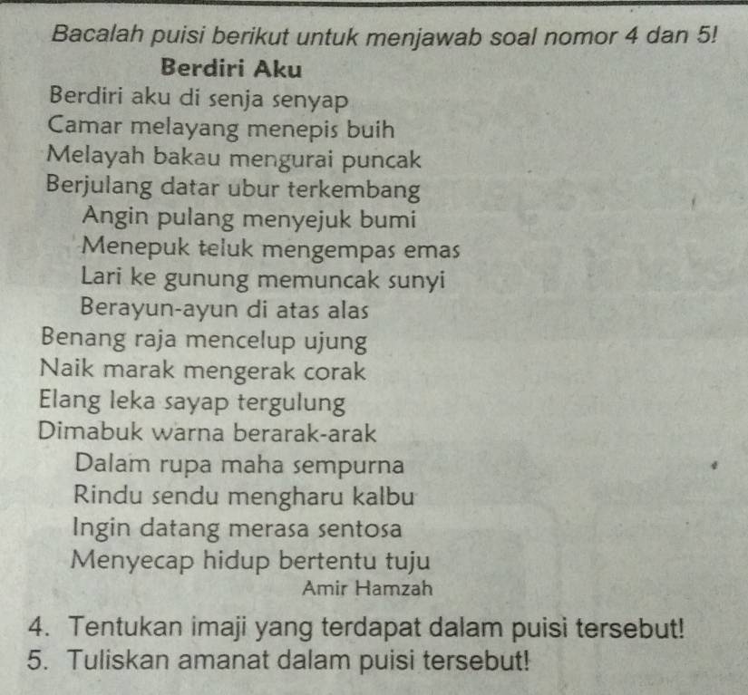 Bacalah puisi berikut untuk menjawab soal nomor 4 dan 5! 
Berdiri Aku 
Berdiri aku di senja senyap 
Camar melayang menepis buih 
Melayah bakau mengurai puncak 
Berjulang datar ubur terkembang 
Angin pulang menyejuk bumi 
Menepuk teluk mengempas emas 
Lari ke gunung memuncak sunyi 
Berayun-ayun di atas alas 
Benang raja mencelup ujung 
Naik marak mengerak corak 
Elang leka sayap tergulung 
Dimabuk warna berarak-arak 
Dalam rupa maha sempurna 
Rindu sendu mengharu kalbu 
Ingin datang merasa sentosa 
Menyecap hidup bertentu tuju 
Amir Hamzah 
4. Tentukan imaji yang terdapat dalam puisi tersebut! 
5. Tuliskan amanat dalam puisi tersebut!