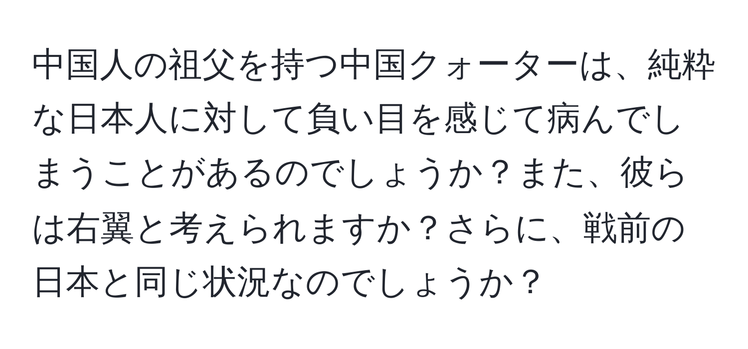 中国人の祖父を持つ中国クォーターは、純粋な日本人に対して負い目を感じて病んでしまうことがあるのでしょうか？また、彼らは右翼と考えられますか？さらに、戦前の日本と同じ状況なのでしょうか？