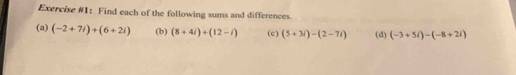 Exercise #1: Find each of the following sums and differences. 
(a) (-2+7i)+(6+2i) (b) (8+4i)+(12-i) (c) (5+3i)-(2-7i) (d) (-3+5i)-(-8+2i)