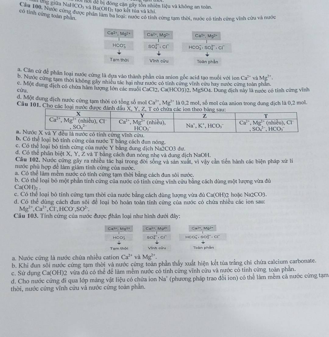 tng giữa NaHCO_3 Ui hội đề bị đóng cặn gây tốn nhiên liệu và không an toàn.
và Ba(OH)_2 tạo kết tủa và khí.
Câu 100. Nước cứng được ph a loại: nước có tính cứng tạm thời, nước có tính cứng vĩnh cửu và nước
có tinh cứng toàn phần.
Ca^(2+),Mg^(2+) Ca^(2+),Mg^(2+) Ca^(2+),Mg^(2+)
HCO_3^(- SO_4^(2-). CI^-) HCO_3^(-,SO_4^(2-) ， Cl
Tạm thời Vĩnh cừu Toàn phần
a. Căn cứ để phân loại nước cứng là dựa vào thành phần của anion gốc acid tao muối với ion Ca^2+) và Mg^(2+).
b. Nước cứng tạm thời không gây nhiều tác hại như nước có tính cứng vĩnh cửu hay nước cứng toàn phần.
c. Một dung dịch có chứa hàm lượng lớn các muối CaCl2, Ca(HCO3)2, MgSO4. Dung dịch này là nước có tính cứng vĩnh
cửu.
d. Một dung dịch nước cứng tạm thời có tổng số mol Ca^(2+),Mg^(2+) là 0,2 mol, số mol của anion trong dung dịch là 0,2 mol.
Câu 101. Cho các loại nước được đánh dầu
a. 
b. Có thể loại bỏ tính cứng của nước T bằng cách đun nóng.
c. Có thể loại bỏ tính cứng của nước Y bằng dung dịch Na2CO3 dư.
d. Có thể phân biệt X, Y, Z và T bằng cách dun nóng nhẹ và dung dịch NaOH.
Câu 102. Nước cứng gây ra nhiều tác hại trong đời sống và sản xuất, vì vậy cần tiến hành các biện pháp xử lí
nước phù hợp để làm giảm tính cứng của nước.
a. Có thể làm mềm nước có tính cứng tạm thời bằng cách đun sôi nước.
b. Có thể loại bỏ một phần tính cứng của nước có tính cứng vĩnh cửu bằng cách dùng một lượng vừa đủ
Ca(OH)_2.
c. Có thể loại bỏ tính cứng tạm thời của nước bằng cách dùng lượng vừa đủ Ca(OH)2 hoặc Na2CO3.
d. Có thể dùng cách đun sôi để loại bỏ hoàn toàn tính cứng của nước có chứa nhiều các ion sau:
Mg^(2+), Ca^(2+),Cl^-,HCO^-,SO^(2-).
Câu 103. Tính cứng của nước được phân loại như hình dưới đây:
Ca^(2+),Mg^(2+) Ca^(2+),Mg^(2+) Ca2+, Mg²+
HCO_3^(- SO_4^(2-)· Cl^-) HCO_3^(-,SO_4^(2-),Cl^-)
Tạm thời Vĩnh cừu Toàn phần
a. Nước cứng là nước chứa nhiều cation Ca^(2+) và Mg^(2+).
b. Khi đun sôi nước cứng tạm thời và nước cứng toàn phần thấy xuất hiện kết tủa trắng chỉ chứa calcium carbonate.
c. Sử dụng Ca(OH)2 vừa đủ có thể để làm mềm nước có tính cứng vĩnh cửu và nước có tính cứng toàn phần.
d. Cho nước cứng đi qua lớp màng vật liệu có chứa ion Na^+ (phương pháp trao đổi ion) có thể làm mềm cả nước cứng tạm
thời, nước cứng vĩnh cửu và nước cứng toàn phần.