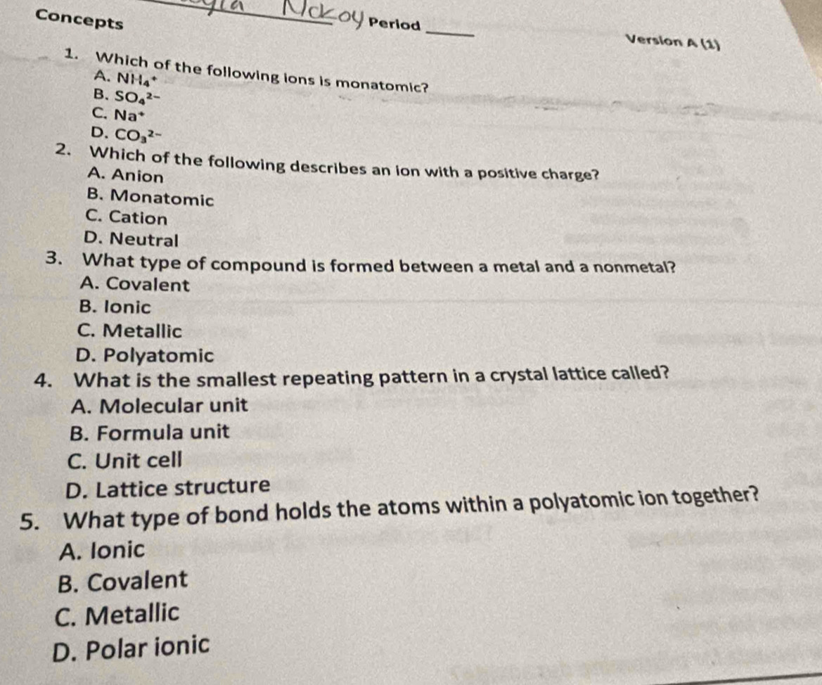 Concepts
_
Oy Period _Version A (1)
1. Which of the following ions is monatomic?
A. NH_4+
B. SO_4^((2-)
C. Na^+)
D. CO_3^(2-)
2. Which of the following describes an ion with a positive charge?
A. Anion
B. Monatomic
C. Cation
D. Neutral
3. What type of compound is formed between a metal and a nonmetal?
A. Covalent
B. Ionic
C. Metallic
D. Polyatomic
4. What is the smallest repeating pattern in a crystal lattice called?
A. Molecular unit
B. Formula unit
C. Unit cell
D. Lattice structure
5. What type of bond holds the atoms within a polyatomic ion together?
A. Ionic
B. Covalent
C. Metallic
D. Polar ionic