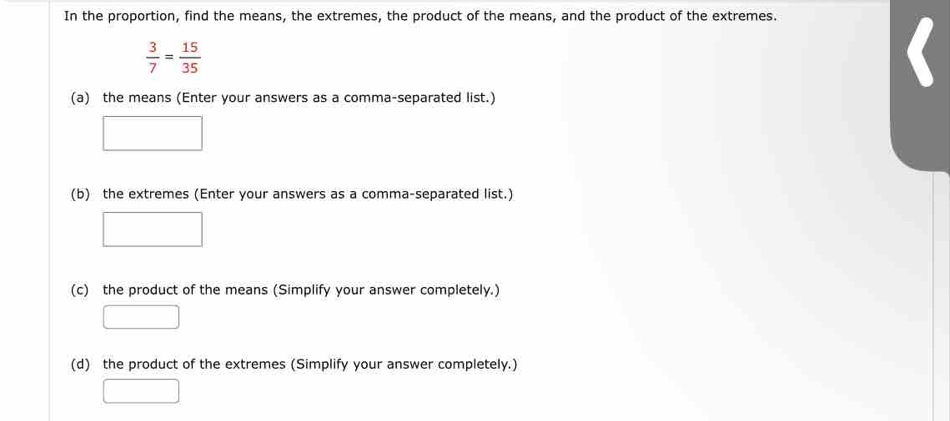 In the proportion, find the means, the extremes, the product of the means, and the product of the extremes.
 3/7 = 15/35 
(a) the means (Enter your answers as a comma-separated list.)
(b) the extremes (Enter your answers as a comma-separated list.)
(c) the product of the means (Simplify your answer completely.)
(d) the product of the extremes (Simplify your answer completely.)