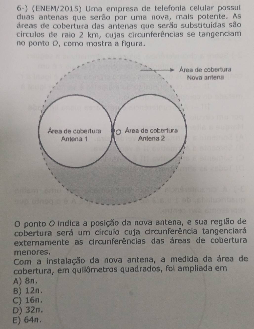 (ENEM/2015) Uma empresa de telefonia celular possui
duas antenas que serão por uma nova, mais potente. As
áreas de cobertura das antenas que serão substituídas são
círculos de raio 2 km, cujas circunferências se tangenciam
no ponto O, como mostra a figura.
Área de cobertura
Nova antena
Área de cobertura Ó Área de cobertura
Antena 1 Antena 2
O ponto O indica a posição da nova antena, e sua região de
cobertura será um círculo cuja circunferência tangenciará
externamente as circunferências das áreas de cobertura
menores.
Com a instalação da nova antena, a medida da área de
cobertura, em quilômetros quadrados, foi ampliada em
A) 8π.
B) 12n.
C) 16n.
D) 32n.
E) 64n.