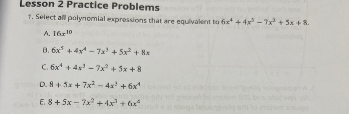 Lesson 2 Practice Problems
1. Select all polynomial expressions that are equivalent to 6x^4+4x^3-7x^2+5x+8.
A. 16x^(10)
B. 6x^5+4x^4-7x^3+5x^2+8x
C. 6x^4+4x^3-7x^2+5x+8
D. 8+5x+7x^2-4x^3+6x^4
E. 8+5x-7x^2+4x^3+6x^4