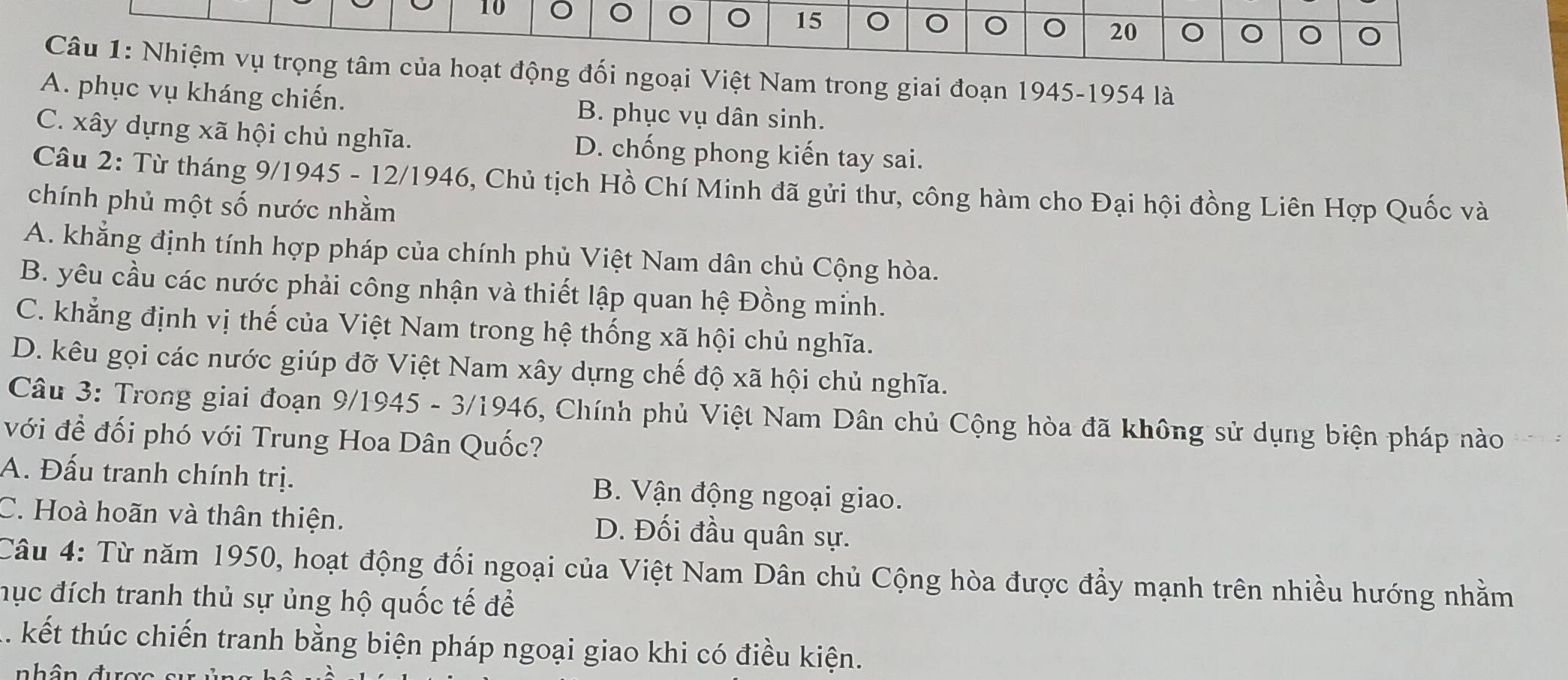 10 。 。 。 15
20
Câu 1: Nhiệm vụ trọng tâm của hoạt động đối ngoại Việt Nam trong giai đoạn 1945-1954 là
A. phục vụ kháng chiến. B. phục vụ dân sinh.
C. xây dựng xã hội chủ nghĩa. D. chống phong kiến tay sai.
Câu 2: Từ tháng 9/1945 - 12/1946, Chủ tịch Hồ Chí Minh đã gửi thư, công hàm cho Đại hội đồng Liên Hợp Quốc và
chính phủ một số nước nhằm
A. khẳng định tính hợp pháp của chính phủ Việt Nam dân chủ Cộng hòa.
B. yêu cầu các nước phải công nhận và thiết lập quan hệ Đồng minh.
C. khẳng định vị thế của Việt Nam trong hệ thống xã hội chủ nghĩa.
D. kêu gọi các nước giúp đỡ Việt Nam xây dựng chế độ xã hội chủ nghĩa.
Câu 3: Trong giai đoạn 9/1945 - 3/1946, Chính phủ Việt Nam Dân chủ Cộng hòa đã không sử dụng biện pháp nào
với đề đối phó với Trung Hoa Dân Quốc?
A. Đấu tranh chính trị. B. Vận động ngoại giao.
C. Hoà hoãn và thân thiện. D. Đối đầu quân sự.
Câu 4: Từ năm 1950, hoạt động đối ngoại của Việt Nam Dân chủ Cộng hòa được đẩy mạnh trên nhiều hướng nhằm
hục đích tranh thủ sự ủng hộ quốc tế để
A. kết thúc chiến tranh bằng biện pháp ngoại giao khi có điều kiện.