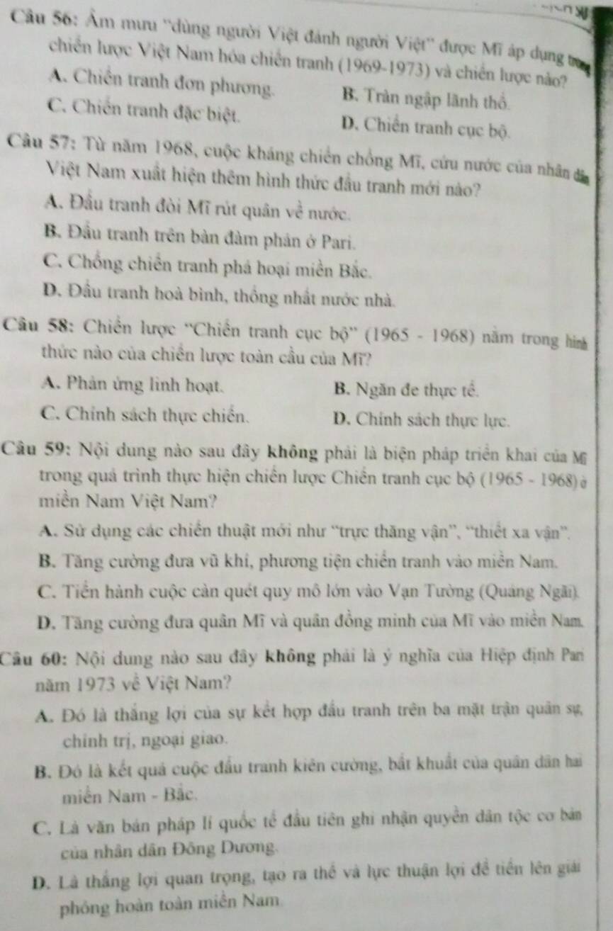 Ẩm mưu ''dùng người Việt đánh người Việt'' được Mĩ áp dụng tra
chiến lược Việt Nam hóa chiến tranh (1969-1973) và chiến lược nảo?
A. Chiến tranh đơn phương. B. Tràn ngập lãnh thổ.
C. Chiến tranh đặc biệt. D. Chiến tranh cục bộ.
Câu 57: Từ năm 1968, cuộc kháng chiến chồng Mĩ, cứu nước của nhân đã
Việt Nam xuất hiện thêm hình thức đầu tranh mới nào?
A. Đầu tranh đòi Mĩ rút quân về nước.
B. Đầu tranh trên bản đàm phản ở Pari.
C. Chống chiến tranh phá hoại miền Bắc.
D. Đầu tranh hoà bình, thống nhất nước nhà.
Câu 58: Chiến lược ''Chiến tranh cục bộ'' (1965 - 1968) năm trong hìm
thức nào của chiến lược toàn cầu của Mĩ?
A. Phản ứng linh hoạt. B. Ngăn đe thực tế.
C. Chính sách thực chiến. D. Chính sách thực lực.
Câu 59: Nội dung nào sau đây không phải là biện pháp triển khai của Mỹ
trong quá trình thực hiện chiến lược Chiến tranh cục bộ (1965 - 1968) à
miền Nam Việt Nam?
A. Sử dụng các chiến thuật mới như “trực thăng vận”, “thiết xa vận”.
B. Tăng cường đưa vũ khi, phương tiện chiến tranh vào miền Nam.
C. Tiền hành cuộc cản quét quy mô lớn vào Vạn Tường (Quảng Ngãi).
D. Tăng cường đưa quân Mĩ và quân đồng minh của Mĩ vào miền Nam,
Cầu 60: Nội dung nào sau đây không phải là ý nghĩa của Hiệp định Pari
năm 1973 về Việt Nam?
A. Đó là thắng lợi của sự kết hợp đầu tranh trên ba mặt trận quân sự,
chinh trị, ngoại giao.
B. Đó là kết quả cuộc đầu tranh kiên cường, bắt khuất của quân dân hai
miền Nam - Bắc.
C. Là văn bán pháp lí quốc tế đầu tiên ghi nhận quyền dân tộc cơ bán
của nhân dân Đông Dương.
D. Là thắng lợi quan trọng, tạo ra thể và lực thuận lợi đề tiền lên giải
phóng hoàn toàn miền Nam