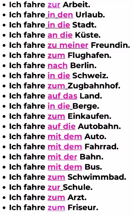 Ich fahre zur Arbeit. 
Ich fahre_in_den Urlaub. 
Ich fahre in die Stadt. 
Ich fahre an die Küste. 
Ich fahre zu meiner Freundin. 
Ich fahre zum Flughafen. 
Ich fahre nach Berlin. 
Ich fahre in die Schweiz. 
Ich fahre zum_Zugbahnhof. 
Ich fahre auf das Land. 
Ich fahre in die Berge. 
Ich fahre zum Einkaufen. 
Ich fahre auf die Autobahn. 
Ich fahre mit dem Auto. 
Ich fahre mit dem Fahrrad. 
Ich fahre mit der Bahn. 
Ich fahre mit dem Bus. 
Ich fahre zum Schwimmbad. 
Ich fahre zur Schule. 
Ich fahre zum Arzt. 
Ich fahre zum Friseur.