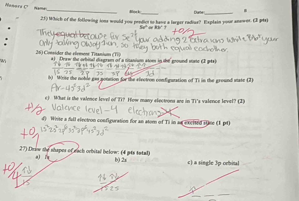 Honors C' Name: 
_ 
Block:_ Date:_ 
B 
25) Which of the following ions would you predict to have a larger radius? Explain your answer. (2 pts)
Se^(2-) or Rb^+ ? 
26) Consider the element Titanium (Ti) 
W 
a) Draw the orbital diagram of a titanium atom in the ground state (2 pts) 
1 b) Write the noble gas notation for the electron configuration of Ti in the ground state (2) 
c) What is the valence level of Ti? How many electrons are in Ti’s valence level? (2) 
d) Write a full electron configuration for an atom of Ti in an excited state (1 pt) 
27) Draw the shapes of each orbital below: (4 pts total) 
a) ls b) 2s c) a single 3p orbital