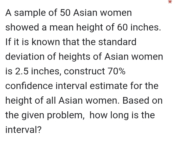 A sample of 50 Asian women 
showed a mean height of 60 inches. 
If it is known that the standard 
deviation of heights of Asian women 
is 2.5 inches, construct 70%
confidence interval estimate for the 
height of all Asian women. Based on 
the given problem, how long is the 
interval?