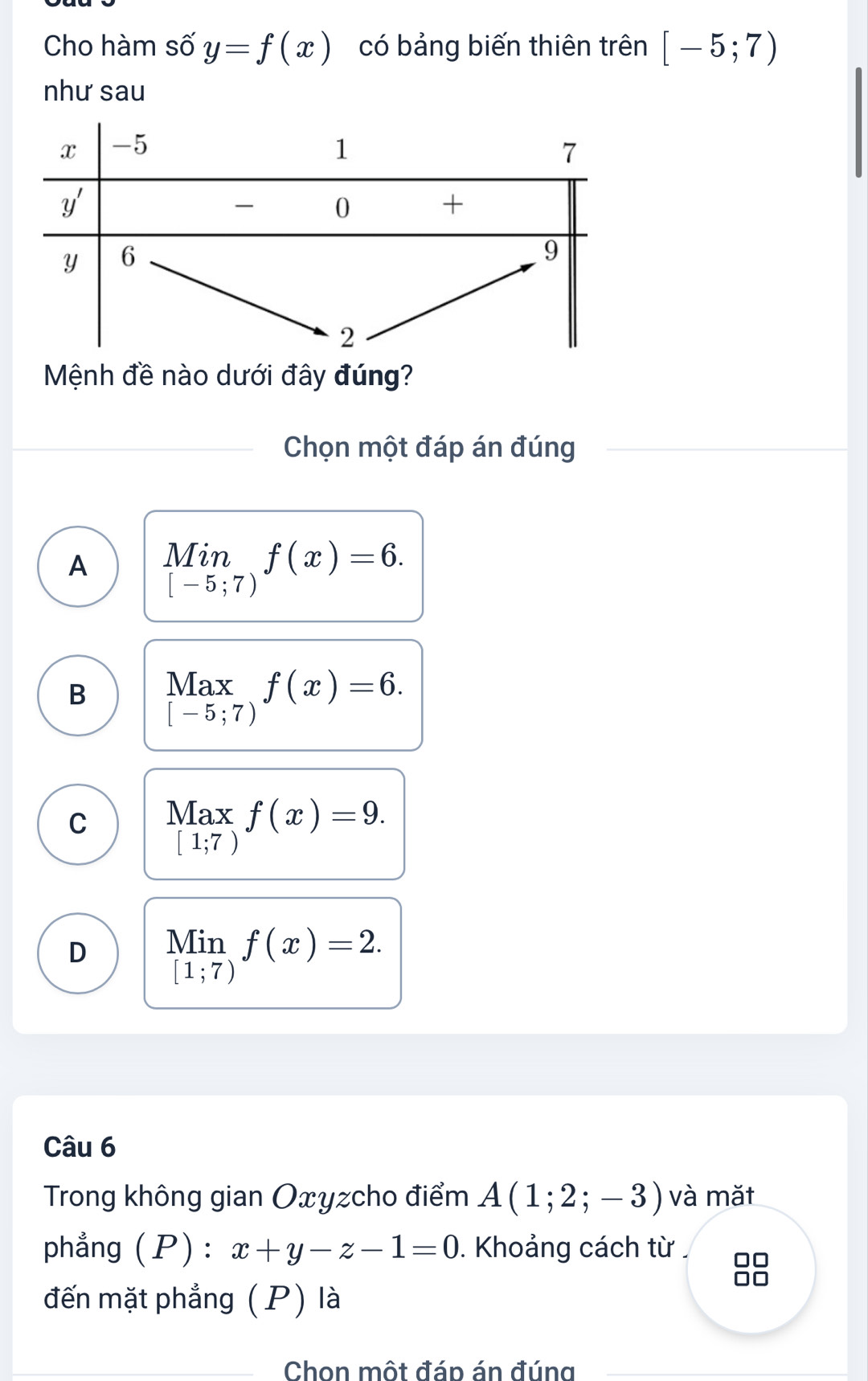 Cho hàm số y=f(x) có bảng biến thiên trên [-5;7)
như sau
Mệnh đề nào dưới đây đúng?
Chọn một đáp án đúng
A limlimits _[-5;7)f(x)=6.
B beginarrayr Max [-5;7)endarray f(x)=6.
C beginarrayr Max [1;7)endarray f(x)=9.
D limlimits _[1;7)f(x)=2.
M
Câu 6
Trong không gian Oxyzcho điểm A(1;2;-3) và mǎt
phẳng (P):x+y-z-1=0. Khoảng cách từ □□
đến mặt phẳng (P) là
_ Chon một đáp án đúng_