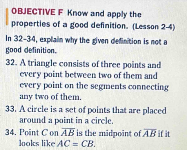 OBJECTIVE F Know and apply the 
properties of a good definition. (Lesson 2-4) 
In 32-34, explain why the given definition is not a 
good definition. 
32. A triangle consists of three points and 
every point between two of them and 
every point on the segments connecting 
any two of them. 
33. A circle is a set of points that are placed 
around a point in a circle. 
34. Point C on overline AB is the midpoint of overline AB if it 
looks like AC=CB.