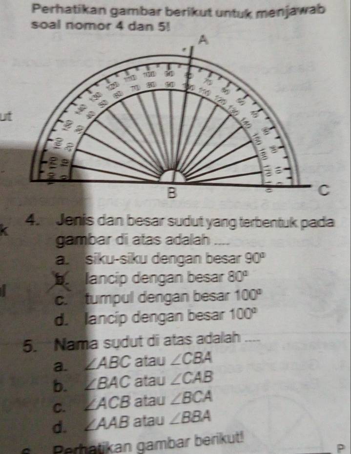 Perhatikan gambar berikut untuk menjawab
soal nomor 4 dan 5!
ut
4.Jenis dan besar sudut yang terbentuk pada
< gambar di atas adalah ....
 a. siku-siku dengan besar 90°
b lancip dengan besar 80°
c. tumpul dengan besar 100°
d. lancip dengan besar 100°
5. Nama sudut di atas adalah
a. ∠ ABC atau ∠ CBA
b. ∠ BAC atau ∠ CAB
C. ∠ ACB atau ∠ BCA
d. ∠ AAB atau ∠ BBA
Perhatikan gambar berikut!