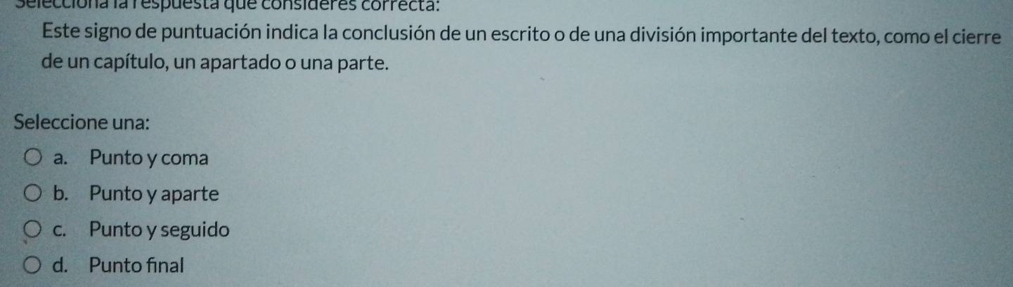 Seleccióna la respuesta que consideres correcta:
Este signo de puntuación indica la conclusión de un escrito o de una división importante del texto, como el cierre
de un capítulo, un apartado o una parte.
Seleccione una:
a. Punto y coma
b. Punto y aparte
c. Punto y seguido
d. Punto final