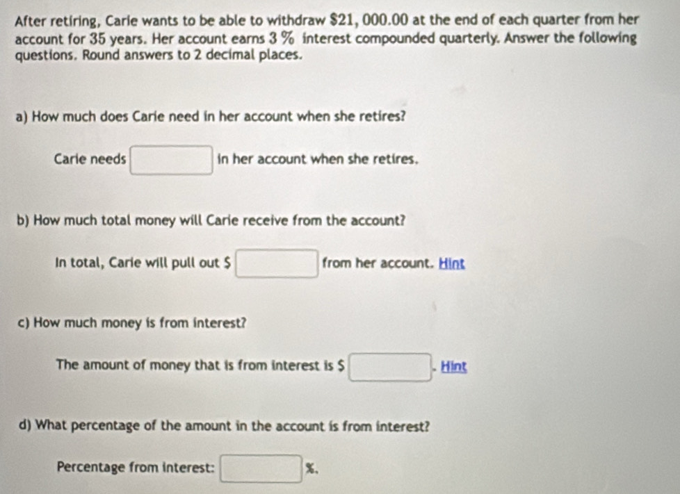 After retiring, Carie wants to be able to withdraw $21, 000.00 at the end of each quarter from her 
account for 35 years. Her account earns 3 % interest compounded quarterly. Answer the following 
questions. Round answers to 2 decimal places. 
a) How much does Carie need in her account when she retires? 
Carie needs □ in her account when she retires. 
b) How much total money will Carie receive from the account? 
In total, Carie will pull out $ □ from her account. Hint 
c) How much money is from interest? 
The amount of money that is from interest is $ □. . Hint 
d) What percentage of the amount in the account is from interest? 
Percentage from interest: □ %.