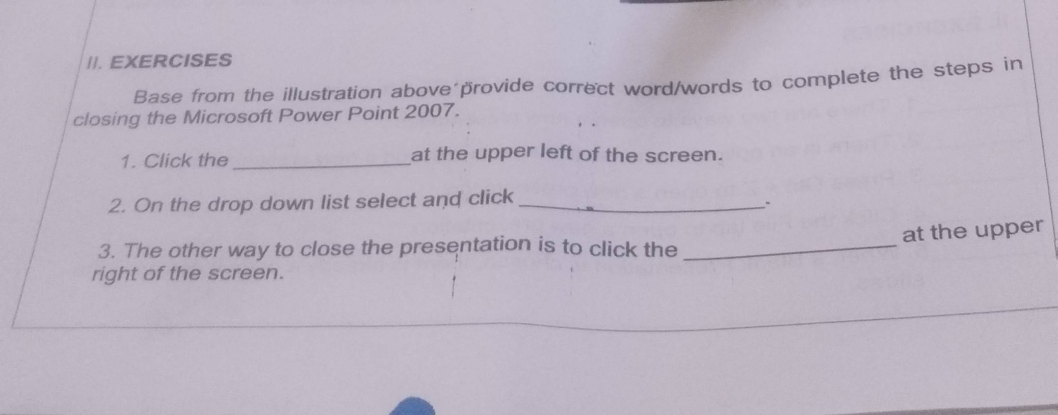 EXERCISES 
Base from the illustration above´provide correct word/words to complete the steps in 
closing the Microsoft Power Point 2007. 
1. Click the_ 
at the upper left of the screen. 
2. On the drop down list select and click_ 
、、 
at the upper 
3. The other way to close the presentation is to click the_ 
right of the screen.