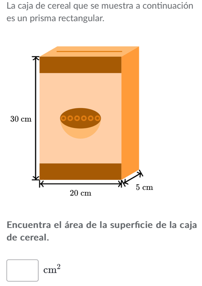 La caja de cereal que se muestra a continuación 
es un prisma rectangular. 
Encuentra el área de la superfcie de la caja 
de cereal.
□ cm^2