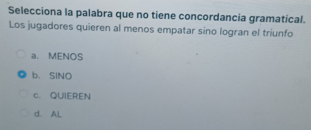 Selecciona la palabra que no tiene concordancia gramatical.
Los jugadores quieren al menos empatar sino logran el triunfo
a. MENOS
b. SINO
c. QUIEREN
d. AL