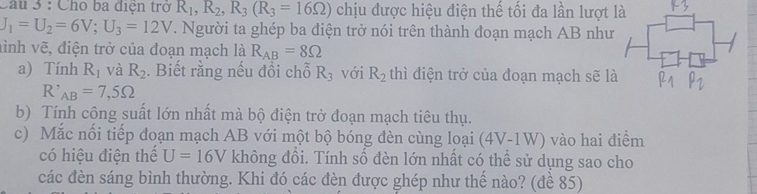 Cầu 3 : Cho ba điện trở R_1, R_2, R_3(R_3=16Omega ) chịu được hiệu điện thế tối đa lần lượt là
J_1=U_2=6V; U_3=12V. Người ta ghép ba điện trở nói trên thành đoạn mạch AB như 
hình vẽ, điện trở của đoạn mạch là R_AB=8Omega
a) Tính R_1 và R_2. Biết rằng nếu đổi chỗ R_3 với R_2 thì điện trở của đoạn mạch sẽ là
R'_AB=7,5Omega
b) Tính công suất lớn nhất mà bộ điện trở đoạn mạch tiêu thụ. 
c) Mắc nối tiếp đoạn mạch AB với một bộ bóng đèn cùng loại (4V-1W) vào hai điểm 
có hiệu điện thể U=16V không đồi. Tính số đèn lớn nhất có thể sử dụng sao cho 
các đèn sáng bình thường. Khi đó các đèn được ghép như thế nào? (đề 85)