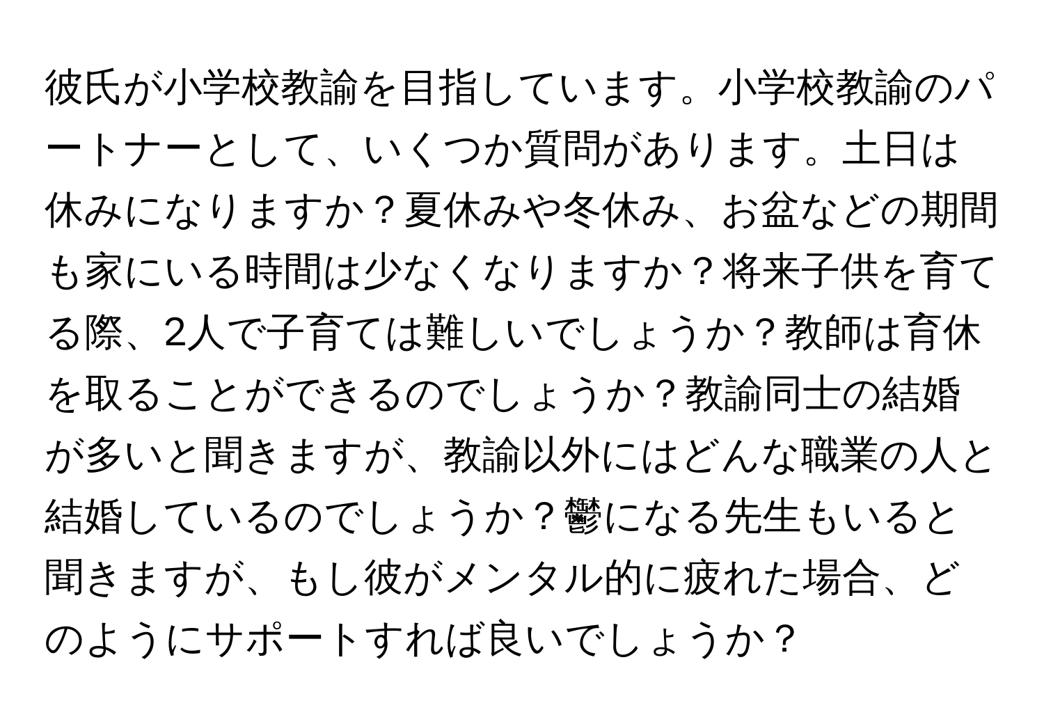 彼氏が小学校教諭を目指しています。小学校教諭のパートナーとして、いくつか質問があります。土日は休みになりますか？夏休みや冬休み、お盆などの期間も家にいる時間は少なくなりますか？将来子供を育てる際、2人で子育ては難しいでしょうか？教師は育休を取ることができるのでしょうか？教諭同士の結婚が多いと聞きますが、教諭以外にはどんな職業の人と結婚しているのでしょうか？鬱になる先生もいると聞きますが、もし彼がメンタル的に疲れた場合、どのようにサポートすれば良いでしょうか？