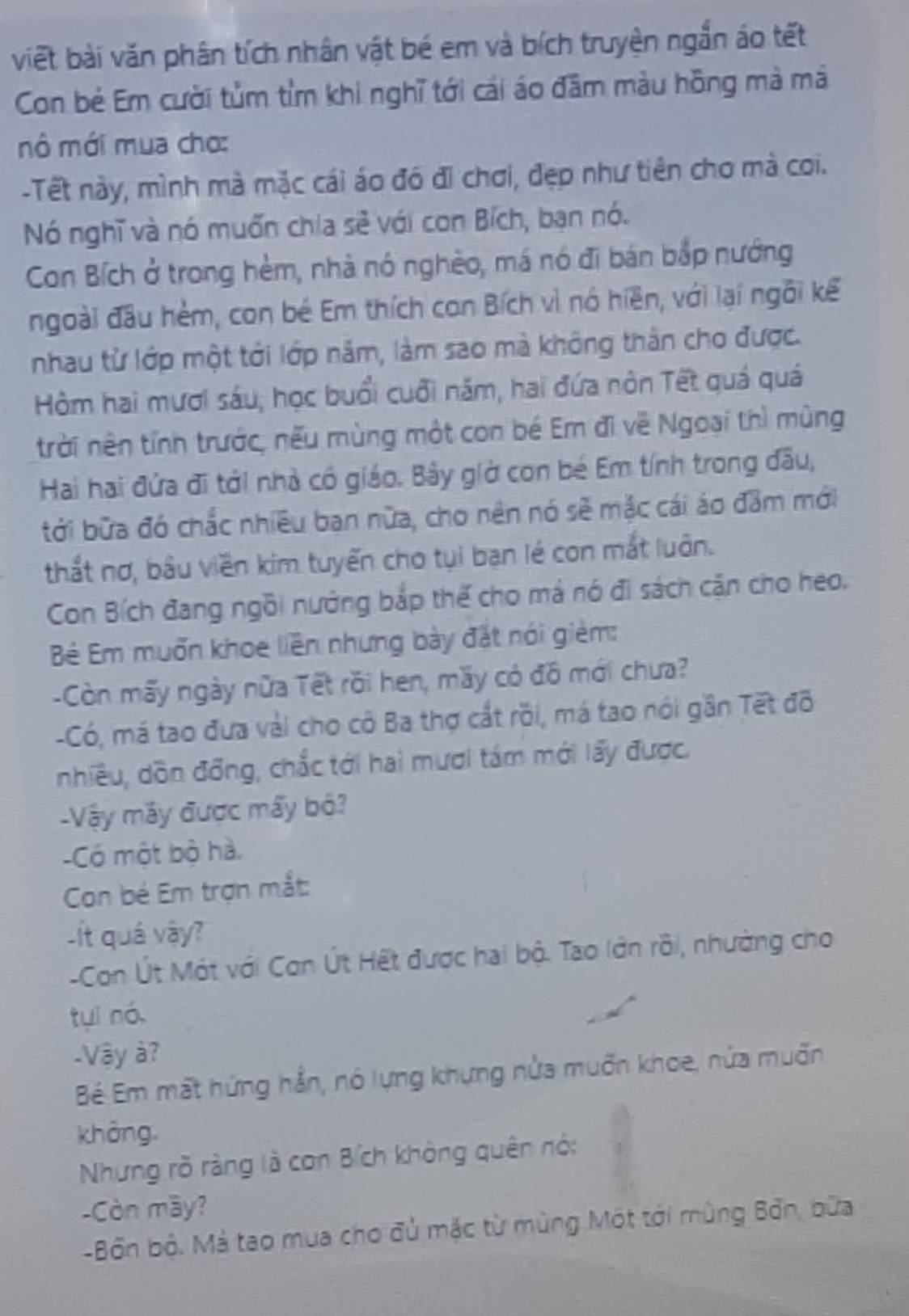 viết bài văn phân tích nhân vật bé em và bích truyện ngắn áo tết
Con bẻ Em cười tủm tìm khi nghĩ tới cái áo đầm màu hồng mà mà
mô mới mua cho:
-Tết này, mình mà mặc cái áo đó đi chơi, đẹp như tiên cho mà coi.
Nó nghĩ và nó muốn chia sẻ với con Bích, bạn nó.
Con Bích ở trong hèm, nhà nó nghèo, má nó đi bán bắp nướng
ngoài đầu hèm, con bé Em thích con Bích vì nó hiền, với lại ngôi kể
nhau từ lớp một tới lớp năm, làm sao mà không thằn cho được.
Hòm hai mươi sáu, học buổi cuối năm, hai đứa nòn Tết quá quá
trời nên tính trước, nếu mùng một con bé Em đi về Ngoại thì mùng
Hai hai đứa đi tới nhà có giáo. Bây giờ con bé Em tính trong đầu,
tới bữa đó chắc nhiều ban nữa, cho nên nó sẽ mặc cái áo đầm mới
thất nơ, bầu viền kim tuyến cho tụi bạn lé con mắt luôn.
Con Bích đang ngồi nướng bắp thế cho mả nó đi sách cận cho heo.
Bê Em muốn khoe liên nhưng bày đặt nói gièm:
-Còn mấy ngày nữa Tết rồi hen, mầy có đồ mới chưa?
-Có, má tao đưa vài cho cô Ba thợ cắt rồi, má tao nói gần Tết đô
nhiều, dồn đồng, chắc tới hai mươi tám mới lấy được.
-Vậy máy được mấy bộ?
-Có một bộ hà.
Con bé Em trợn mắt:
-ít quá vậy?
-Con Út Một với Con Út Hết được hai bộ. Tao lớn rồi, nhường cho
tuí nó.
-Vậy à?
Bê Em mất hứng hần, nó lựng khựng nửa muốn khoe, nửa muốn
không
Nhưng rồ ràng là con Bích khòng quên nó:
-Còn mây?
-Bốn bộ. Mả tao mua cho đủ mặc từ mùng Một tới mùng Bởn, bữa