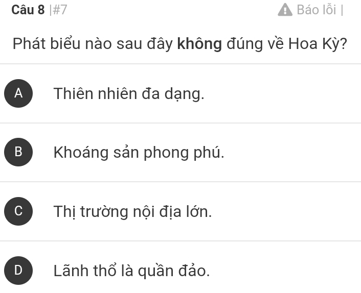 #7 Báo lỗi |
Phát biểu nào sau đây không đúng về Hoa Kỳ?
A Thiên nhiên đa dạng.
Khoáng sản phong phú.
C Thị trường nội địa lớn.
D Lãnh thổ là quần đảo.