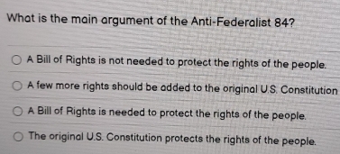 What is the main argument of the Anti-Federalist 84?
A Bill of Rights is not needed to protect the rights of the people.
A few more rights should be added to the original U.S. Constitution
A Bill of Rights is needed to protect the rights of the people.
The original U.S. Constitution protects the rights of the people.